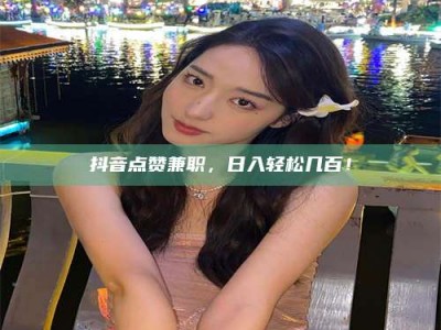 福鼎抖音点赞兼职，日入轻松几百！